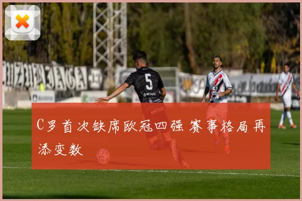 C罗首次缺席欧冠四强 赛事格局再添变数