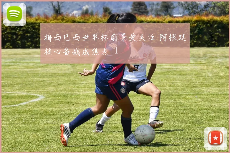 梅西巴西世界杯前景受关注 阿根廷核心备战成焦点_1