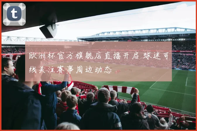 欧洲杯官方旗舰店直播开启 球迷可线关注赛事周边动态