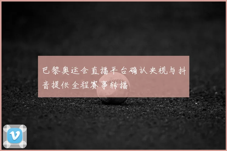 巴黎奥运会直播平台确认央视与抖音提供全程赛事转播
