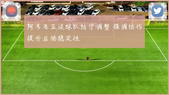 阿韦洛亚谈球队防守调整 强调协作提升后场稳定性
