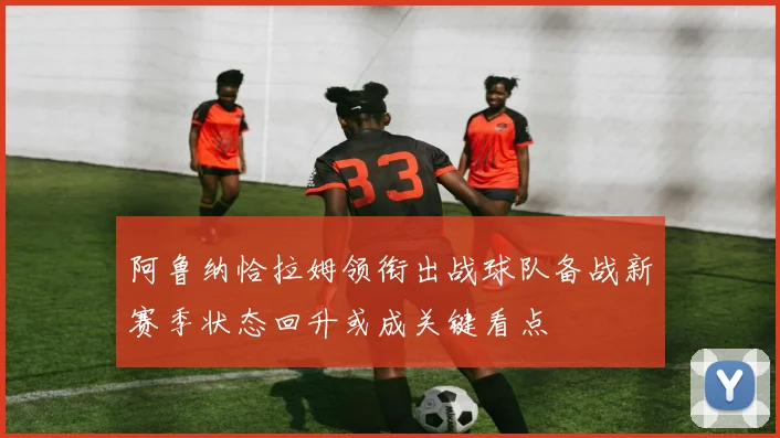 阿鲁纳恰拉姆领衔出战球队备战新赛季状态回升或成关键看点