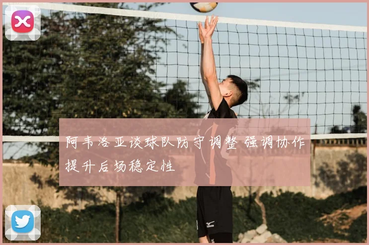 阿韦洛亚谈球队防守调整 强调协作提升后场稳定性