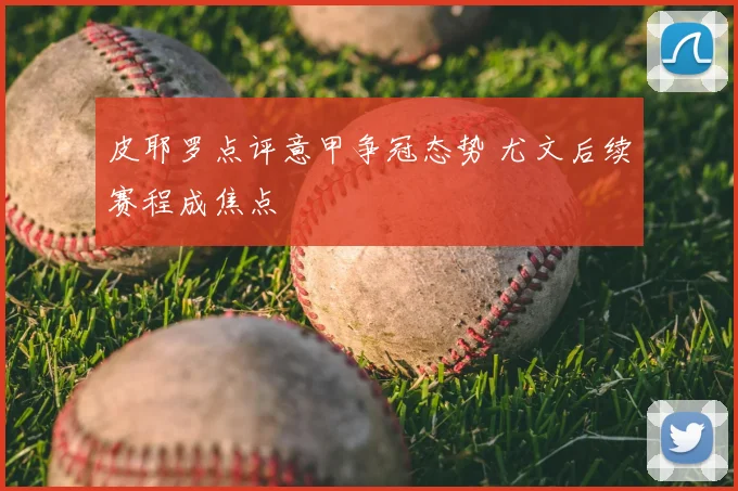皮耶罗点评意甲争冠态势 尤文后续赛程成焦点