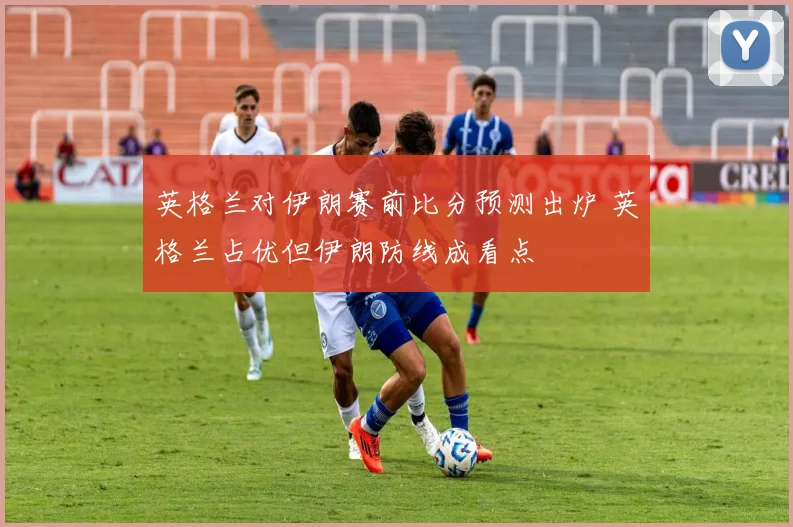 英格兰对伊朗赛前比分预测出炉 英格兰占优但伊朗防线成看点