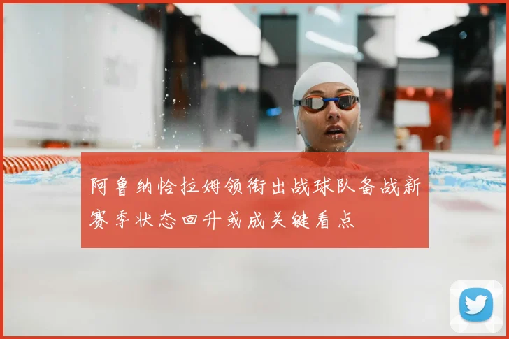 阿鲁纳恰拉姆领衔出战球队备战新赛季状态回升或成关键看点