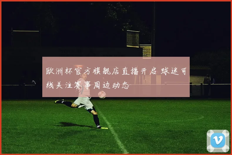 欧洲杯官方旗舰店直播开启 球迷可线关注赛事周边动态